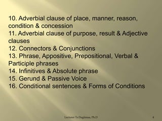 10. Adverbial clause of place, manner, reason,
condition & concession
11. Adverbial clause of purpose, result & Adjective
clauses
12. Connectors & Conjunctions
13. Phrase, Appositive, Prepositional, Verbal &
Participle phrases
14. Infinitives & Absolute phrase
15. Gerund & Passive Voice
16. Conditional sentences & Forms of Conditions

Lecturer Ts.Dagiimaa, Ph.D

4

 