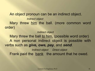 An object pronoun can be an indirect object.
Indirect object

Mary threw him the ball. (more common word
order)
Indirect object

Mary threw the ball to him. (possible word order)
A non personal indirect object is possible with
verbs such as give, owe, pay, and send.
Indirect object

Direct object

Frank paid the bank the amount that he owed.

Lecturer Ts.Dagiimaa, Ph.D

41

 