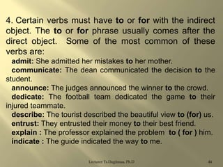 4. Certain verbs must have to or for with the indirect
object. The to or for phrase usually comes after the
direct object. Some of the most common of these
verbs are:
admit: She admitted her mistakes to her mother.
communicate: The dean communicated the decision to the
student.
announce: The judges announced the winner to the crowd.
dedicate: The football team dedicated the game to their
injured teammate.
describe: The tourist described the beautiful view to (for) us.
entrust: They entrusted their money to their best friend.
explain : The professor explained the problem to ( for ) him.
indicate : The guide indicated the way to me.
Lecturer Ts.Dagiimaa, Ph.D

44

 