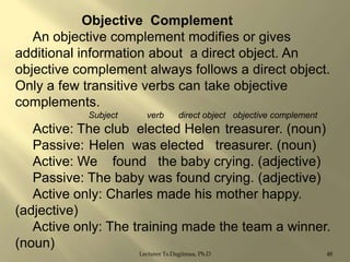 Objective Complement
An objective complement modifies or gives
additional information about a direct object. An
objective complement always follows a direct object.
Only a few transitive verbs can take objective
complements.
Subject

verb

direct object objective complement

Active: The club elected Helen treasurer. (noun)
Passive: Helen was elected treasurer. (noun)
Active: We found the baby crying. (adjective)
Passive: The baby was found crying. (adjective)
Active only: Charles made his mother happy.
(adjective)
Active only: The training made the team a winner.
(noun)
Lecturer Ts.Dagiimaa, Ph.D

48

 