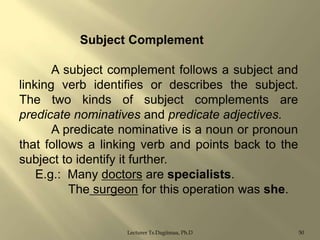 Subject Complement
A subject complement follows a subject and
linking verb identifies or describes the subject.
The two kinds of subject complements are
predicate nominatives and predicate adjectives.
A predicate nominative is a noun or pronoun
that follows a linking verb and points back to the
subject to identify it further.
E.g.: Many doctors are specialists.
The surgeon for this operation was she.

Lecturer Ts.Dagiimaa, Ph.D

50

 
