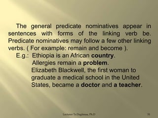 The general predicate nominatives appear in
sentences with forms of the linking verb be.
Predicate nominatives may follow a few other linking
verbs. ( For example: remain and become ).
E.g.: Ethiopia is an African country.
Allergies remain a problem.
Elizabeth Blackwell, the first woman to
graduate a medical school in the United
States, became a doctor and a teacher.

Lecturer Ts.Dagiimaa, Ph.D

51

 