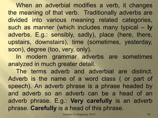 When an adverbial modifies a verb, it changes
the meaning of that verb. Traditionally adverbs are
divided into various meaning related categories,
such as manner (which includes many typical – ly
adverbs. E.g.: sensibly, sadly), place (here, there,
upstairs, downstairs), time (sometimes, yesterday,
soon), degree (too, very, only).
In modern grammar adverbs are sometimes
analyzed in much greater detail.
The terms adverb and adverbial are distinct.
Adverb is the name of a word class ( or part of
speech). An adverb phrase is a phrase headed by
and adverb so an adverb can be a head of an
adverb phrase. E.g.: Very carefully is an adverb
phrase. Carefully is a head of this phrase.
Lecturer Ts.Dagiimaa, Ph.D

54

 