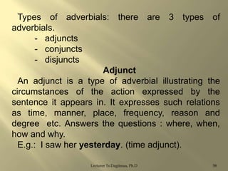 Types of adverbials: there are 3 types of
adverbials.
- adjuncts
- conjuncts
- disjuncts
Adjunct
An adjunct is a type of adverbial illustrating the
circumstances of the action expressed by the
sentence it appears in. It expresses such relations
as time, manner, place, frequency, reason and
degree etc. Answers the questions : where, when,
how and why.
E.g.: I saw her yesterday. (time adjunct).
Lecturer Ts.Dagiimaa, Ph.D

58

 