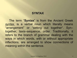SYNTAX
The term “Syntax” is from the Ancient Greek
syntax, is a verbal noun which literally means
“arrangement” or “setting out together“. Syn–
together, taxis–sequence, order. Traditionally, it
refers to the branch of grammar dealing with the
ways in which words, with or without appropriate
inflections, are arranged to show connections of
meaning within the sentence.

Lecturer Ts.Dagiimaa, Ph.D

6

 
