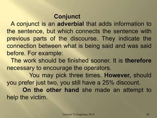 Conjunct
A conjunct is an adverbial that adds information to
the sentence, but which connects the sentence with
previous parts of the discourse. They indicate the
connection between what is being said and was said
before. For example:
The work should be finished sooner. It is therefore
necessary to encourage the operators.
You may pick three times. However, should
you prefer just two, you still have a 25% discount.
On the other hand she made an attempt to
help the victim.
Lecturer Ts.Dagiimaa, Ph.D

60

 