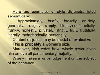 Here are examples of style disjuncts, listed
semantically:
Approximately, briefly, broadly, crudely,
generally, roughly, simply, bluntly,confidentially,
frankly, honestly, privately, strictly, truly, truthfully,
literally, metaphorically, personally.
Content disjuncts may be modal or evaluative:
This is probably a women‟s size.
Moreover, Irish votes have wisely never given
him an overall parliamentary majority.
Wisely makes a value judgement on the subject
of the sentence.
Lecturer Ts.Dagiimaa, Ph.D

64

 