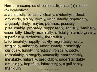 Here are examples of content disjuncts (a) modal,
(b) evaluative:
a/ admittedly, certainly, clearly, evidently, indeed,
obviously, plainly, surely, undoubtedly, apparently,
arguably, likely, maybe, perhaps, possibly,
presumably, probably, supposedly, actually, basically,
essentially, ideally, nominally, officially, stensibly,really,
superficially, technically, theoretically
b/ fortunately, happily, luckily, regrettably, sadly,
tragically, unhappily, unfortunately, amazingly,
curiously, funnily, incredibly, ironically, oddly,
remarkably, strangely, unusually, appropriately,
inevitably, naturally, predictably, understandably,
amusingly, hopefully, interestingly, significantly,
thankfully
Lecturer Ts.Dagiimaa, Ph.D
65

 