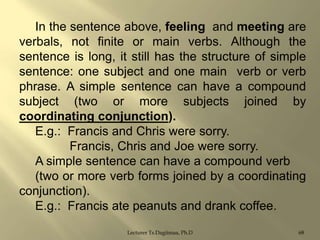 In the sentence above, feeling and meeting are
verbals, not finite or main verbs. Although the
sentence is long, it still has the structure of simple
sentence: one subject and one main verb or verb
phrase. A simple sentence can have a compound
subject (two or more subjects joined by
coordinating conjunction).
E.g.: Francis and Chris were sorry.
Francis, Chris and Joe were sorry.
A simple sentence can have a compound verb
(two or more verb forms joined by a coordinating
conjunction).
E.g.: Francis ate peanuts and drank coffee.
Lecturer Ts.Dagiimaa, Ph.D

68

 