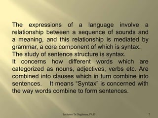 The expressions of a language involve a
relationship between a sequence of sounds and
a meaning, and this relationship is mediated by
grammar, a core component of which is syntax.
The study of sentence structure is syntax.
It concerns how different words which are
categorized as nouns, adjectives, verbs etc. Are
combined into clauses which in turn combine into
sentences. It means “Syntax” is concerned with
the way words combine to form sentences.

Lecturer Ts.Dagiimaa, Ph.D

7

 