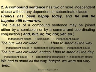 2. A compound sentence has two or more independent
clause without any dependent or subordinate clause.
Francis has been happy today, and he will be
happier still tomorrow.
The clause of a compound sentence may be joined
either by a semicolon or by a comma and coordinating
conjunction ( and, but, or, for, nor, yet, so )
Independent clause

+ semicolon

The bus was crowded

;

+ independent clause

I had to stand all the way.

Independent clause + coordinating conjunction + independent clause

The bus was crowded and/so I had to stand all the day.
Independent clause

+

coordinating conjunction + independent clause

We had to stand all the way, but/yet we were not very
tired.
Lecturer Ts.Dagiimaa, Ph.D

70

 
