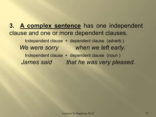 3. A complex sentence has one independent
clause and one or more dependent clauses.
Independent clause + dependent clause (adverb )

We were sorry

when we left early.

Independent clause + dependent clause (noun )

James said

that he was very pleased.

Lecturer Ts.Dagiimaa, Ph.D

71

 