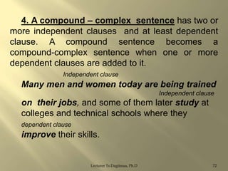 4. A compound – complex sentence has two or
more independent clauses and at least dependent
clause. A compound sentence becomes a
compound-complex sentence when one or more
dependent clauses are added to it.
Independent clause

Many men and women today are being trained
Independent clause

on their jobs, and some of them later study at
colleges and technical schools where they
dependent clause

improve their skills.

Lecturer Ts.Dagiimaa, Ph.D

72

 