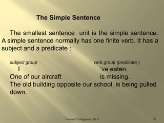 The Simple Sentence
The smallest sentence unit is the simple sentence.
A simple sentence normally has one finite verb. It has a
subject and a predicate :
subject group

verb group (predicate )

I
„ve eaten.
One of our aircraft
is missing.
The old building opposite our school is being pulled
down.

Lecturer Ts.Dagiimaa, Ph.D

75

 