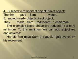 4. Subject+verb+indirect object+direct object:
The firm
gave Sam
watch.
5. subject+verb+object+direct object:
They
made Sam redundant. / chair man.
The examples listed above are reduced to a bare
minimum. To this minimum we can add adjectives
and adverbs:
His old firm gave Sam a beautiful gold watch on
his retirement.

Lecturer Ts.Dagiimaa, Ph.D

77

 