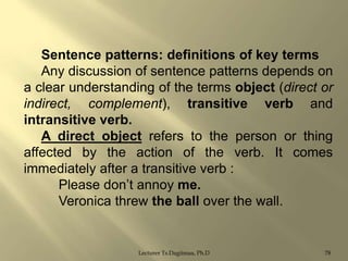 Sentence patterns: definitions of key terms
Any discussion of sentence patterns depends on
a clear understanding of the terms object (direct or
indirect, complement), transitive verb and
intransitive verb.
A direct object refers to the person or thing
affected by the action of the verb. It comes
immediately after a transitive verb :
Please don‟t annoy me.
Veronica threw the ball over the wall.

Lecturer Ts.Dagiimaa, Ph.D

78

 