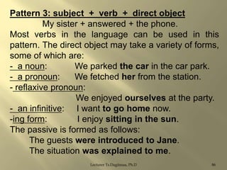 Pattern 3: subject + verb + direct object
My sister + answered + the phone.
Most verbs in the language can be used in this
pattern. The direct object may take a variety of forms,
some of which are:
- a noun:
We parked the car in the car park.
- a pronoun:
We fetched her from the station.
- reflaxive pronoun:
We enjoyed ourselves at the party.
- an infinitive: I want to go home now.
-ing form:
I enjoy sitting in the sun.
The passive is formed as follows:
The guests were introduced to Jane.
The situation was explained to me.
Lecturer Ts.Dagiimaa, Ph.D

86

 