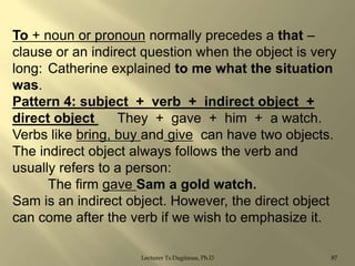To + noun or pronoun normally precedes a that –
clause or an indirect question when the object is very
long: Catherine explained to me what the situation
was.
Pattern 4: subject + verb + indirect object +
direct object
They + gave + him + a watch.
Verbs like bring, buy and give can have two objects.
The indirect object always follows the verb and
usually refers to a person:
The firm gave Sam a gold watch.
Sam is an indirect object. However, the direct object
can come after the verb if we wish to emphasize it.
Lecturer Ts.Dagiimaa, Ph.D

87

 