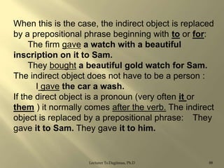 When this is the case, the indirect object is replaced
by a prepositional phrase beginning with to or for:
The firm gave a watch with a beautiful
inscription on it to Sam.
They bought a beautiful gold watch for Sam.
The indirect object does not have to be a person :
I gave the car a wash.
If the direct object is a pronoun (very often it or
them ) it normally comes after the verb. The indirect
object is replaced by a prepositional phrase: They
gave it to Sam. They gave it to him.

Lecturer Ts.Dagiimaa, Ph.D

88

 