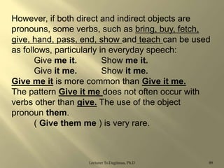 However, if both direct and indirect objects are
pronouns, some verbs, such as bring, buy, fetch,
give, hand, pass, end, show and teach can be used
as follows, particularly in everyday speech:
Give me it.
Show me it.
Give it me.
Show it me.
Give me it is more common than Give it me.
The pattern Give it me does not often occur with
verbs other than give. The use of the object
pronoun them.
( Give them me ) is very rare.

Lecturer Ts.Dagiimaa, Ph.D

89

 