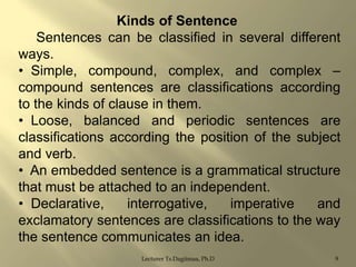 Kinds of Sentence
Sentences can be classified in several different
ways.
• Simple, compound, complex, and complex –
compound sentences are classifications according
to the kinds of clause in them.
• Loose, balanced and periodic sentences are
classifications according the position of the subject
and verb.
• An embedded sentence is a grammatical structure
that must be attached to an independent.
• Declarative,
interrogative,
imperative
and
exclamatory sentences are classifications to the way
the sentence communicates an idea.
Lecturer Ts.Dagiimaa, Ph.D

9

 