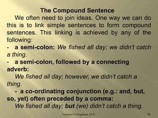 The Compound Sentence
We often need to join ideas. One way we can do
this is to link simple sentences to form compound
sentences. This linking is achieved by any of the
following:
- a semi-colon: We fished all day; we didn’t catch
a thing.
- a semi-colon, followed by a connecting
adverb:
We fished all day; however, we didn’t catch a
thing.
- a co-ordinating conjunction (e.g.: and, but,
so, yet) often preceded by a comma:
We fished all day; but (we) didn’t catch a thing.
Lecturer Ts.Dagiimaa, Ph.D

98

 