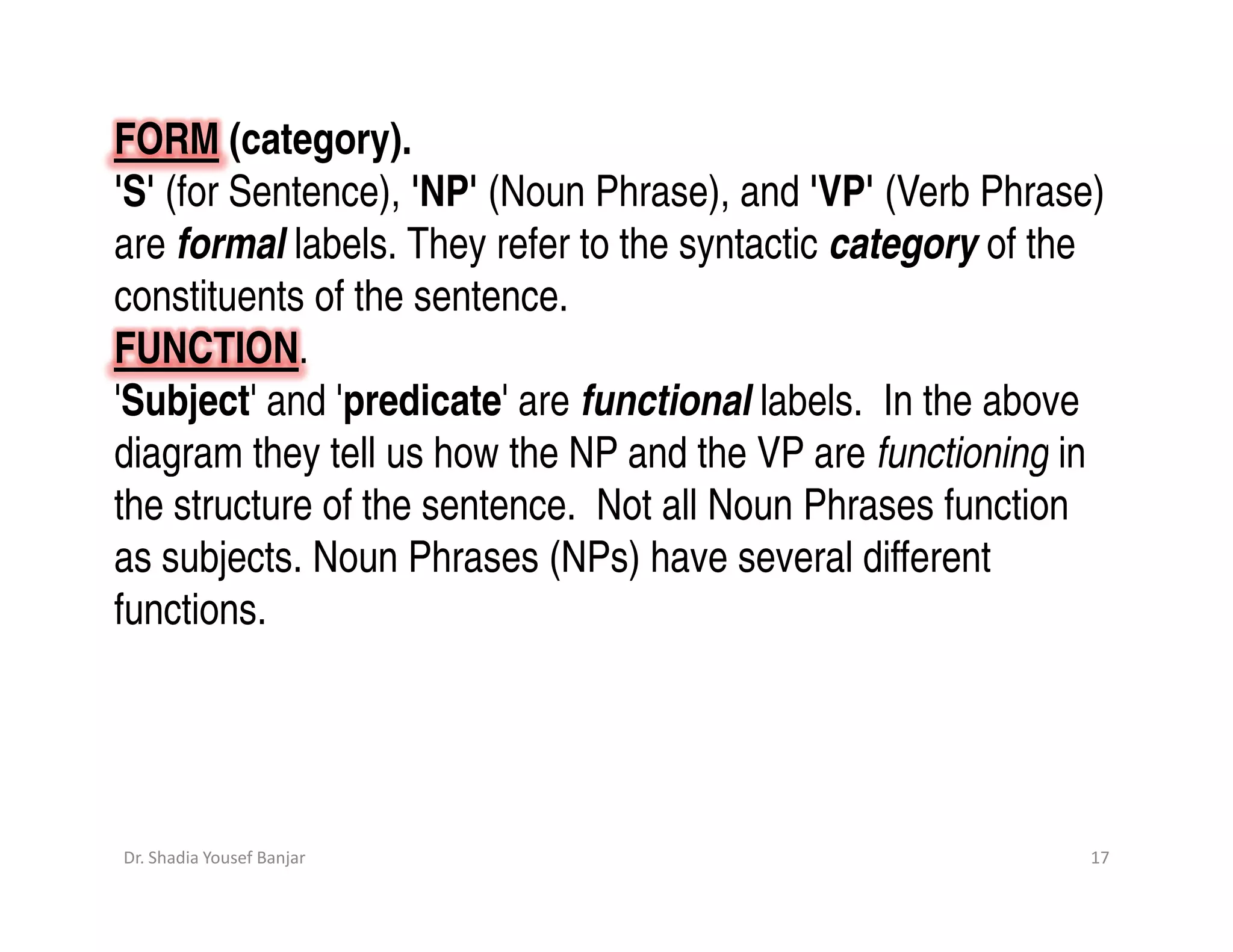 FORM (category).
'S' (for Sentence), 'NP' (Noun Phrase), and 'VP' (Verb Phrase)
are formal labels. They refer to the syntactic category of the
constituents of the sentence.
FUNCTION.
'Subject' and 'predicate' are functional labels. In the above
diagram they tell us how the NP and the VP are functioning in
the structure of the sentence. Not all Noun Phrases function
as subjects. Noun Phrases (NPs) have several different
functions.




Dr. Shadia Yousef Banjar                                     17
 
