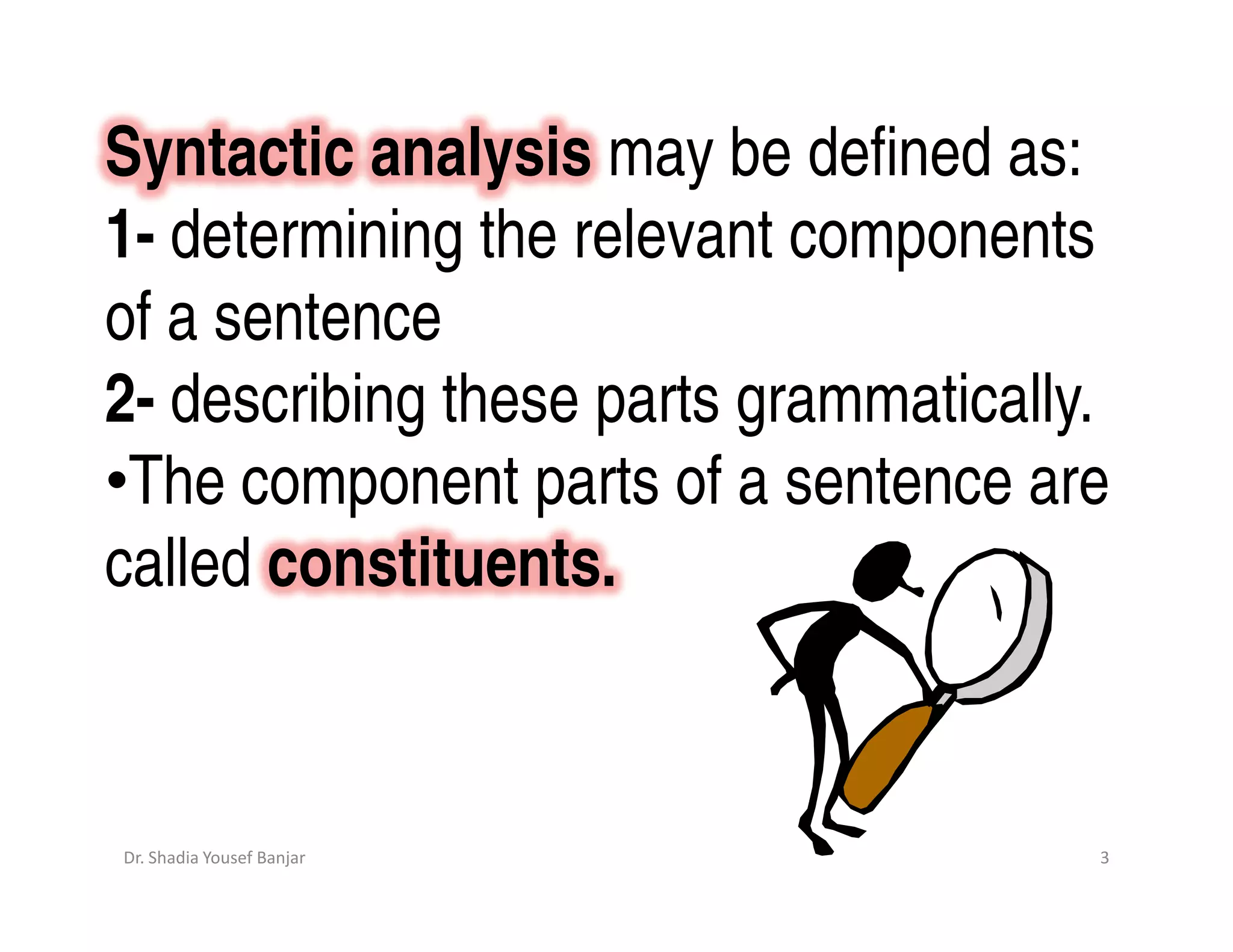 Syntactic analysis may be defined as:
1- determining the relevant components
of a sentence
2- describing these parts grammatically.
•The component parts of a sentence are
called constituents.



Dr. Shadia Yousef Banjar               3
 
