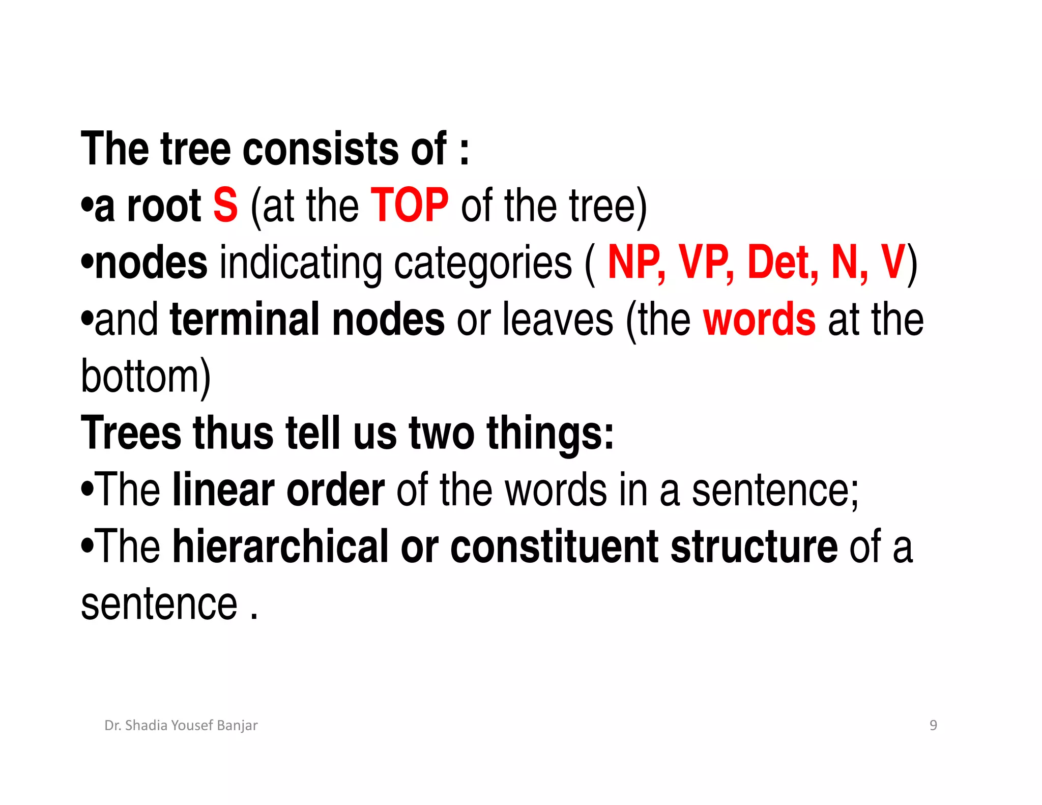 The tree consists of :
•a root S (at the TOP of the tree)
•nodes indicating categories ( NP, VP, Det, N, V)
•and terminal nodes or leaves (the words at the
bottom)
Trees thus tell us two things:
•The linear order of the words in a sentence;
•The hierarchical or constituent structure of a
sentence .

 Dr. Shadia Yousef Banjar                           9
 