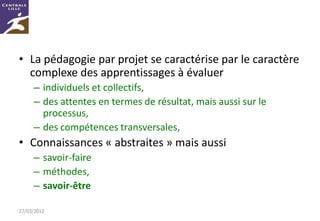 • La pédagogie par projet se caractérise par le caractère
  complexe des apprentissages à évaluer
     – individuels et collectifs,
     – des attentes en termes de résultat, mais aussi sur le
       processus,
     – des compétences transversales,
• Connaissances « abstraites » mais aussi
     – savoir-faire
     – méthodes,
     – savoir-être

27/03/2012
 