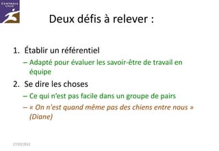 Deux défis à relever :

1. Établir un référentiel
     – Adapté pour évaluer les savoir-être de travail en
       équipe
2. Se dire les choses
     – Ce qui n’est pas facile dans un groupe de pairs
     – « On n'est quand même pas des chiens entre nous »
       (Diane)


27/03/2012
 