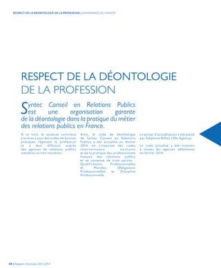 RESPECT DE LA DÉONTOLOGIE
DE LA PROFESSION
A ce titre, le syndicat contribue
à la mise à jour des codes de bonnes
pratiques régissant la profession
et à leur diffusion auprès
des agences de relations publics
membres et non membres.
Syntec Conseil en Relations Publics
est une organisation garante
de la déontologie dans la pratique du métier
des relations publics en France.
Ainsi, le code de déontologie
de Syntec Conseil en Relations
Publics a été actualisé en février
2014, en s’inspirant des codes
internationaux existants
et de la pratique des professionnels
français des relations publics
et se compose de trois parties :
Qualifications Professionnelles
et Morales, Obligations
Professionnelles et Discipline
Professionnelle.
Le projet d’actualisation a été piloté
par Stéphane Billiet (We Agency).
Le code actualisé a été transmis
à toutes les agences adhérentes
en février 2014.
08 | Rapport d’activités 2013-2014
RESPECT DE LA DÉONTOLOGIE DE LA PROFESSION | GOUVERNANCE DU SYNDICAT
 