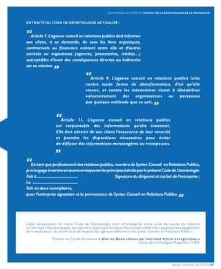 Cette actualisation de notre Code de Déontologie s’est accompagnée d’une prise de parole du syndicat
sur les règles déontologiques qui régissent la pratique de ses professionnels adhérents rappelant les engagements
de transparence, de sincérité et de loyauté des agences adhérentes de Syntec Conseil en Relations Publics :
Tribune de Cyrille Arcamone « Une ou Deux choses qui méritent d’être enregistrées »
parue dans Stratégies Magazine n°1760.
EXTRAITS DU CODE DE DÉONTOLOGIE ACTUALISÉ :
“Article 7. L’agence conseil en relations publics doit informer
son client, à sa demande, de tous les liens organiques,
contractuels ou financiers existant entre elle et d’autres
sociétés ou organismes (agences, prestataires, médias…)
susceptibles d’avoir des conséquences directes ou indirectes
sur sa mission. „
“Article 9. L’agence conseil en relations publics lutte
contre toute forme de désinformation, d’où qu’elle
vienne, et contre les mécanismes visant à déstabiliser
volontairement des organisations ou personnes
par quelque méthode que ce soit. „
“Article 11. L’agence conseil en relations publics
est responsable des informations qu’elle transmet.
Elle doit obtenir de son client l’assurance de leur véracité
et prendre les dispositions nécessaires pour éviter
de diffuser des informations mensongères ou trompeuses.
„
“En tant que professionnel des relations publics, membre de Syntec Conseil en Relations Publics,
jem’engageàmettreenœuvreetrespecterlesprincipesédictésparleprésentCodedeDéontologie.
Fait à ....................................... Signature du dirigeant et cachet de l’entreprise :
Le ...........................................
Fait en deux exemplaires,
pour l’entreprise signataire et la permanence de Syntec Conseil en Relations Publics. „
Rapport d’activités 2013-2014 | 09
GOUVERNANCE DU SYNDICAT | RESPECT DE LA DÉONTOLOGIE DE LA PROFESSION
 