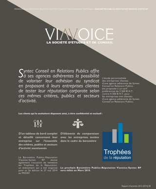 Les clients qui le souhaitent disposent ainsi, à titre confidentiel et exclusif :
L’étude personnalisée
des entreprises clientes
d’une agence adhérente de Syntec
Conseil en Relations Publics
est proposée à un tarif
préférentiel de 2 500 € H.T.
contre 4 500 € H.T. pour
les entreprises non clientes
d’une agence adhérente de Syntec
Conseil en Relations Publics.
Le Baromètre Publics-Réputation
Viavoice-Syntec RP donne
également l’occasion de remettre
les Trophées de la Réputation,
un événement qui a été organisé
pour sa 2e édition le 27 mai 2014
au MEDEF.
Le prochain Baromètre Publics-Réputation Viavoice-Syntec RP
sera édité en Mars 2015.
Syntec Conseil en Relations Publics offre
à ses agences adhérentes la possibilité
de valoriser leur adhésion au syndicat
en proposant à leurs entreprises clientes
de tester leur réputation corporate selon
ces mêmes critères, publics et secteurs
d’activité.
D’un tableau de bord complet
et détaillé concernant leur
entreprise sur l’ensemble
des critères, publics et secteurs
d’activité mentionnés
D’éléments de comparaison
avec les entreprises testées
dans le cadre du baromètre
Rapport d’activités 2013-2014 | 11
PROMOUVOIR LA CRÉATION DE VALEUR DES RELATIONS PUBLICS ET LEUR DIMENSION STRATÉGIQUE | BAROMÈTRE PUBLICS-RÉPUTATION VIAVOICE-SYNTEC RP
 