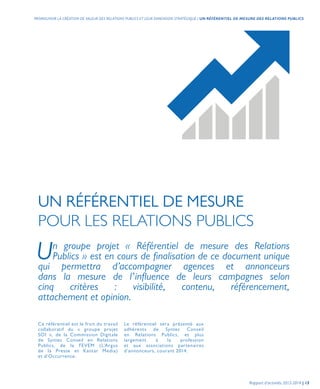 UN RÉFÉRENTIEL DE MESURE
POUR LES RELATIONS PUBLICS
Ce référentiel est le fruit du travail
collaboratif du « groupe projet
SOI », de la Commission Digitale
de Syntec Conseil en Relations
Publics, de la FEVEM (L’Argus
de la Presse et Kantar Media)
et d’Occurrence.
Un groupe projet « Référentiel de mesure des Relations
Publics » est en cours de finalisation de ce document unique
qui permettra d’accompagner agences et annonceurs
dans la mesure de l’influence de leurs campagnes selon
cinq critères : visibilité, contenu, référencement,
attachement et opinion.
Le référentiel sera présenté aux
adhérents de Syntec Conseil
en Relations Publics, et plus
largement à la profession
et aux associations partenaires
d’annonceurs, courant 2014.
Rapport d’activités 2013-2014 | 13
PROMOUVOIR LA CRÉATION DE VALEUR DES RELATIONS PUBLICS ET LEUR DIMENSION STRATÉGIQUE | UN RÉFÉRENTIEL DE MESURE DES RELATIONS PUBLICS
 