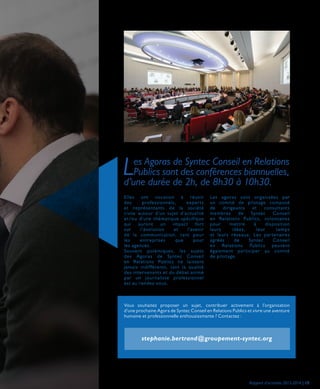 Les Agoras de Syntec Conseil en Relations
Publics sont des conférences biannuelles,
d’une durée de 2h, de 8h30 à 10h30.
Elles ont vocation à réunir
des professionnels, experts
et représentants de la société
civile autour d’un sujet d’actualité
et/ou d’une thématique spécifique
qui auront un impact fort
sur l’évolution et l’avenir
de la communication, tant pour
les entreprises que pour
les agences.
Souvent polémiques, les sujets
des Agoras de Syntec Conseil
en Relations Publics ne laissent
jamais indifférents, tant la qualité
des intervenants et du débat animé
par un journaliste professionnel
est au rendez-vous.
Les agoras sont organisées par
un comité de pilotage composé
de dirigeants et consultants
membres de Syntec Conseil
en Relations Publics, volontaires
pour mettre à disposition
leurs idées, leur temps
et leurs réseaux. Les partenaires
agréés de Syntec Conseil
en Relations Publics peuvent
également participer au comité
de pilotage.
Vous souhaitez proposer un sujet, contribuer activement à l’organisation
d’une prochaine Agora de Syntec Conseil en Relations Publics et vivre une aventure
humaine et professionnelle enthousiasmante ? Contactez :
stephanie.bertrand@groupement-syntec.org
Rapport d’activités 2013-2014 | 15
 