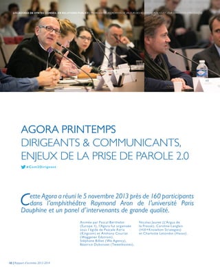 AGORA PRINTEMPS
DIRIGEANTS & COMMUNICANTS,
ENJEUX DE LA PRISE DE PAROLE 2.0
Animée par Pascal Berthelot
(Europe 1), l’Agora fut organisée
sous l’égide de Pascale Azria
(Kingcom) et Anthony Courtat
(Waggener Edstrom),
Stéphane Billiet (We Agency),
Béatrice Duboisset (Tweetbosses),
Cette Agora a réuni le 5 novembre 2013 près de 160 participants
dans l’amphithéâtre Raymond Aron de l’université Paris
Dauphine et un panel d’intervenants de grande qualité.
Nicolas Jaunet (L’Argus de
la Presse), Caroline Langlais
(Hill+Knowlton Strategies)
et Charlotte Letondot (Havas).
# Com2Dirigeant
16 | Rapport d’activités 2013-2014
LES AGORAS DE SYNTEC CONSEIL EN RELATIONS PUBLICS | PROMOUVOIR LA CRÉATION DE VALEUR DES RELATIONS PUBLICS ET LEUR DIMENSION STRATÉGIQUE
 