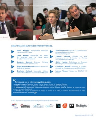 Cette Agora a été organisée avec l’aide précieuse de ses partenaires :
DÉBAT ORGANISÉ AUTOUR DES INTERVENTIONS DE :
Didier Baichère Vice-président Ressources
Humaines de CGI France
Gilles Babinet Responsable des enjeux
du numérique pour la France auprès
de la Commission Européenne
Benjamin Bianchet Directeur Marketing
et Communication de Leetchi.com
Magali Boisseau Becerril Fondatrice et Directrice
Générale de Bedycasa
Charlotte Cochaud Responsable Relations
Clients-Médias-Réseaux sociaux de Michel&Augustin
Yann Gourvennec Auteur de « La communication
digitale expliquée à mon boss »,
Visionarymarketing.com
Thibault Lanxade Président du pôle
Entrepreneuriat et Croissance, et Membre
du Conseil Exécutif du MEDEF
Olivier Mathiot Co-fondateur et Directeur
Marketing et Communication de Priceminister
Christophe Roquilly Professeur à l’EDHEC,
Directeur du Centre de recherche LEGALEDHEC
Laurent Vimont Président de CENTURY 21
France
1
2
3
4
5
6
7
8
9
10
“Retrouvez sur le site www.syntec-rp.com
- Le compte-rendu de l’Agora par Anthony Courtat, Account Director de Waggener Edstrom,
- La tribune sur la réputation des dirigeants par Pascale Azria, Directrice générale de Kingcom,
- Le Slideshare de la présentation comprenant l’infographie sur les nouveaux usages & pratiques de Twitter en France
par notre partenaire Aura Mundi,
- Le Storify pour revivre la conférence en images, en tweets et en vidéos, le meilleur des interventions en vidéos
et toutes les photos de la conférence. „
Rapport d’activités 2013-2014 | 17
PROMOUVOIR LA CRÉATION DE VALEUR DES RELATIONS PUBLICS ET LEUR DIMENSION STRATÉGIQUE | LES AGORAS DE SYNTEC CONSEIL EN RELATIONS PUBLICS
 
