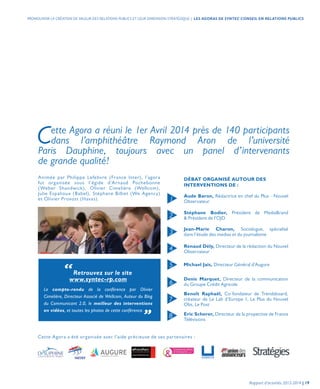 Cette Agora a été organisée avec l’aide précieuse de ses partenaires :
DÉBAT ORGANISÉ AUTOUR DES
INTERVENTIONS DE :
Aude Baron, Rédactrice en chef du Plus - Nouvel
Observateur
Stéphane Bodier, Président de MediaBrand
& Président de l’OJD
Jean-Marie Charon, Sociologue, spécialisé
dans l’étude des medias et du journalisme
Renaud Dély, Directeur de la rédaction du Nouvel
Observateur
Michael Jais, Directeur Général d’Augure
Denis Marquet, Directeur de la communication
du Groupe Crédit Agricole
Benoît Raphaël, Co-fondateur de Trendsboard,
créateur de Le Lab d’Europe 1, Le Plus du Nouvel
Obs, Le Post
Eric Scherer, Directeur de la propective de France
Télévisions
1
2
3
4
5
6
7
8
“Retrouvez sur le site
www.syntec-rp.com
Le compte-rendu de la conférence par Olivier
Cimelière, Directeur Associé de Wellcom, Auteur du Blog
du Communicant 2.0, le meilleur des interventions
en vidéos, et toutes les photos de cette conférence. „
Animée par Philippe Lefebvre (France Inter), l’agora
fut organisée sous l’égide d’Arnaud Pochebonne
(Weber Shandwick), Olivier Cimelière (Wellcom),
Julie Espalioux (Babel), Stéphane Billiet (We Agency)
et Olivier Provost (Havas).
Cette Agora a réuni le 1er Avril 2014 près de 140 participants
dans l’amphithéâtre Raymond Aron de l’université
Paris Dauphine, toujours avec un panel d’intervenants
de grande qualité!
Rapport d’activités 2013-2014 | 19
PROMOUVOIR LA CRÉATION DE VALEUR DES RELATIONS PUBLICS ET LEUR DIMENSION STRATÉGIQUE | LES AGORAS DE SYNTEC CONSEIL EN RELATIONS PUBLICS
 