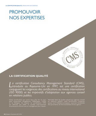 PROMOUVOIR
NOS EXPERTISES
Cette certification est suivie dans plus de 15 pays
dont notamment l’Angleterre, l’Allemagne, l’Italie
et la Pologne. En France, la certification CMS
est délivrée par DNV, la société internationale
de prestations de services en management des risques.
La certification Consultancy Management Standard (CMS),
introduite au Royaume-Uni en 1997, est une certification
conjuguant les exigences des certifications au niveau international
(ISO 9000) et les impératifs d’adaptation aux agences conseil
en relations publics.
Véritable label de qualité adapté aux agences conseil
en relations publics, cette certification s’organise
autour de 9 thèmes principaux, couvrant l’ensemble
des paramètres de fonctionnement d’une agence :
LA CERTIFICATION QUALITÉ
20 | Rapport d’activités 2013-2014
LA CERTIFICATION QUALITÉ | PROMOUVOIR NOS EXPERTISES
 