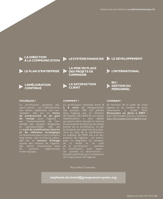 POURQUOI ? COMMENT ? COMBIEN ?
La certification présente plu-
sieurs atouts : par l’identification
des tâches répétitives non nor-
malisées, elle est un levier
de productivité et de gain
de temps pour l’agence ;
par l’investissement de l’en-
semble des équipes dirigeantes
et opérationnelles, elle est
un outil de mobilisation interne
et de réflexion stratégique
sur le business plan à court/moyen/
long terme ; par sa mise en valeur,
elle est un vecteur d’image
auprès des réseaux de l’agence,
des clients (notamment dans
les secteurs réglementés)
et des équipes.
La certification nécessite entre 3
à 6 mois de réorganisation
des process. Elle est pilotée
dans l’agence par un membre
de l’équipe (30 à 60% de son temps
hebdomadaire y sera dédié)
qui pourra être recruté en interne
ou en externe en fonction du temps
estimé de la certification, et par
le dirigeant qui supervise le projet.
Tout au long de la certification,
un auditeur de DNV est à la dis-
position de l’agence : en amont,
pour un diagnostic du contenu,
de la durée et du coût
de la certification ; pendant
la certification, pour appor-
ter conseils et observations ;
lors de l’audit final, pour l’évaluation
de l’organisation de l’agence.
En fonction de la taille de votre
agence et du nombre de jours
nécessaires à l’audit final.
Demandez un devis à DNV :
Jean-Christophe Carrau, Auditeur,
Jean-Christophe.Carrau@dnv.com
Plus d’infos ? Contactez :
stephanie.bertrand@groupement-syntec.org
LA DIRECTION
& LA COMMUNICATION1
LE PLAN D’ENTREPRISE2
L’AMÉLIORATION
CONTINUE3
LESYSTÈMEFINANCIER4 LE DÉVELOPPEMENT7
L’INTERNATIONAL8
RH /
GESTION DU
PERSONNEL
9
LA MISE EN PLACE
DES PROJETS DE
CAMPAGNE
5
LA SATISFACTION
CLIENT6
Rapport d’activités 2013-2014 | 21
PROMOUVOIR NOS EXPERTISES | LA CERTIFICATION QUALITÉ
 