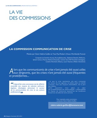 LA COMMISSION COMMUNICATION DE CRISE
Pour rejoindre cette commission,
contactez Claire-Valérie Guillen :
claire-valerie.guillen@havasww.com
Pilotée par Claire-Valérie Guillen et Yves-Paul Robert (Havas Worldwide France)
Composée de Sandrine Auvray (Auvray&Associés), Stéphanie Bastide (Wellcom),
Sylvain Camus (Thomas Marko & Associés), Corinne Got (Hill+Knowlton Strategies),
Caroline Marchetti (Maarc), Laure Visserias (Weber Shandwick)
...et que la crise représente une part croissante
du revenu de nos agences, le métier subit un intérêt
croissant, mais pas toujours bienveillant, de la part
des médias.
Cette exposition nous place au cœur
des problématiques de responsabilité / respectabilité
et impose de construire aujourd’hui les conditions
d’exercice durable de notre activité.
“L’objectif de cette commission est de réfléchir
ensemble aux moyens de valoriser, prémunir,
légaliser, développer, pérenniser le secteur
de la communication de crise et ses acteurs
professionnels.„
Alors que les communicants de crise n’ont jamais été aussi utiles
aux dirigeants, que les crises n’ont jamais été aussi fréquentes
et protéiformes...
LA VIE
DES COMMISSIONS
22 | Rapport d’activités 2013-2014
LA VIE DES COMMISSIONS | PROMOUVOIR NOS EXPERTISES
 