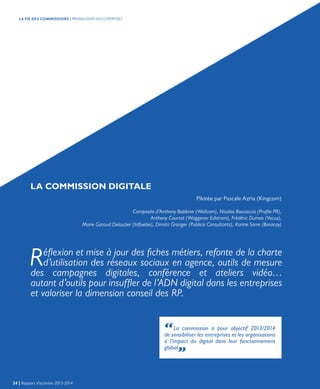LA COMMISSION DIGITALE
Pilotée par Pascale Azria (Kingcom)
Composée d’Anthony Babkine (Wellcom), Nicolas Boccaccio (Profile PR),
Anthony Courtat (Waggener Edstrom), Frédéric Dumas (Vocus),
Marie Garaud Delautier (Influelse), Dimitri Granger (Publicis Consultants), Karine Sarre (Boracay)
“La commission a pour objectif 2013/2014
de sensibiliser les entreprises et les organisations
à l’impact du digital dans leur fonctionnement
global.„
Réflexion et mise à jour des fiches métiers, refonte de la charte
d’utilisation des réseaux sociaux en agence, outils de mesure
des campagnes digitales, conférence et ateliers vidéo…
autant d’outils pour insuffler de l’ADN digital dans les entreprises
et valoriser la dimension conseil des RP.
24 | Rapport d’activités 2013-2014
LA VIE DES COMMISSIONS | PROMOUVOIR NOS EXPERTISES
 