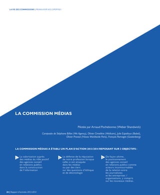 LA COMMISSION MÉDIAS
Pilotée par Arnaud Pochebonne (Weber Shandwick)
Composée de Stéphane Billiet (We Agency), Olivier Cimelière (Wellcom), Julie Espalioux (Babel),
Olivier Provost (Havas Worldwide Paris), François Ramaget (Gootenberg)
LA COMMISSION MÉDIAS A ÉTABLI UN PLAN D’ACTION 2013/2014 REPOSANT SUR 3 OBJECTIFS :
La valorisation auprès
des médias du rôle positif
des agences conseil
en relations publics
dans la construction
de l’information
De façon ultime,
le positionnement
des agences conseil
en relations publics comme
acteurs incontournables
de la relation entre
les journalistes
et les entreprises /
organisations, y compris
sur les nouveaux médias.
La défense de la réputation
de notre profession lorsque
celle-ci est attaquée
dans les médias
ou par des tiers
sur des questions d’éthique
et de déontologie
1 2 3
26 | Rapport d’activités 2013-2014
LA VIE DES COMMISSIONS | PROMOUVOIR NOS EXPERTISES
 