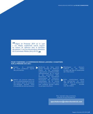 “L’Agora de Printemps 2014 sur le sujet
« Les Médias traditionnels sont-ils toujours
les acteurs de référence dans la formation
des opinions ? » est l’une des premières réalisations
de la commission Médias (voir p.18-19). „
POUR Y PARVENIR, LA COMMISSION MEDIAS LANCERA 5 CHANTIERS
SUR LA PÉRIODE 2013-2016 :
Définir une posture collective
vis-à-vis de la presse et vis-à-vis
des acteurs dont les pratiques
non-éthiques peuvent nuire
à l’ensemble de notre profession
Evaluer la perception
de notre profession auprès
des journalistes
Développer un discours
collectif sur les médias
et notre rôle dans la construction
de l’information
Enfin, communiquer auprès
des entreprises sur notre
rôle clé dans la construction
d’une relation durable
avec les médias.
Renforcer les liens entre
Syntec Conseil en Relations
Publics et les principales
organisations professionnelles
représentatives de la presse
et des journalistes (SNJ,
Association des journalistes
économiques et financiers,
Association des journalistes
scientifiques de la presse
d’information, etc.), mais aussi
avec quelques grands médias
ou groupes de presse
1
4
2
5
3
Pour rejoindre cette commission,
contactez Arnaud Pochebonne :
apochebonne@webershandwick.com
Rapport d’activités 2013-2014 | 27
PROMOUVOIR NOS EXPERTISES | LA VIE DES COMMISSIONS
 