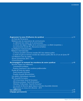 AU SOMMAIRE
Rapport d’activités 2013-2014 | 01
Augmenter la zone d’influence du syndicat	..............................................................p.34
	 Le Club des Partenaires	
	 Relations avec les associations de communicants	
	 Le référentiel des métiers de la communication	
	 La Charte des Appels d’Offres de la communication « La Belle Compétition »	
	 Les partenariats Grands Prix, Rencontres & Ateliers	
	 Les Relations institutionnelles	
	 Relations internationales	
	 La France accueille le Sommet mondial 2013 des relations publics	
	 La Soirée de gala du Sommet mondial des relations publics fête les 25 ans de Syntec RP	
	 Les Relations avec les médias	
	 Autres partenariats 2013 / 2014	
	Communication	
Accompagner et soutenir les membres de notre syndicat	..........................p.48
	 Services d’appui aux adhérents	
	 Consultations juridiques	
	 Produits d’assurance à des conditions préférentielles	
	 Etudes & Points de repère	
	 Etude Annuelle d’Activités	
	 Enquête Annuelle Rémunérations	
	 Les ateliers thématiques mensuels	
	 RH, Social & Formation	
	 CSF (Commission Social & Formation)	 	
	 Mémentos pratiques ‘Social & formation’	
	 Matinées d’information ‘Social & Formation’	
	 Les accords de Branche signés depuis la dernière Assemblée Générale	
	 Négociations au niveau de la Branche - 2014	
Les adhérents	..............................................................................................................p.59
L’équipe permanente	 ..........................................................................................................p.60
 