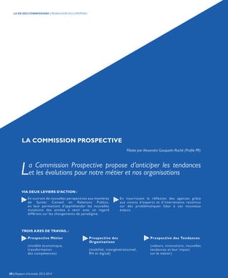LA COMMISSION PROSPECTIVE
Pilotée par Alexandra Gauquelin-Roché (Profile PR)
La Commission Prospective propose d’anticiper les tendances
et les évolutions pour notre métier et nos organisations
En ouvrant de nouvelles perspectives aux membres
de Syntec Conseil en Relations Publics,
en leur permettant d’appréhender les nouvelles
mutations des années à venir avec un regard
différent sur les changements de paradigme.
En nourrissant la réflexion des agences grâce
aux visions d’experts et d’intervenants reconnus
sur des problématiques liées à ces nouveaux
enjeux.
1 2
VIA DEUX LEVIERS D’ACTION :
TROIS AXES DE TRAVAIL :
Prospective Métier
(modèle économique,
transformation
des compétences)
Prospective des Tendances
(valeurs, innovations, nouvelles
tendances et leur impact
sur le métier)
Prospective des
Organisations
(mobilité, intergénérationnel,
RH et digital)
1 2 3
30 | Rapport d’activités 2013-2014
LA VIE DES COMMISSIONS | PROMOUVOIR NOS EXPERTISES
 