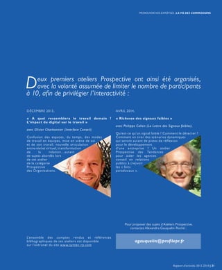 Deux premiers ateliers Prospective ont ainsi été organisés,
avec la volonté assumée de limiter le nombre de participants
à 10, afin de privilégier l’interactivité :
L’ensemble des comptes rendus et références
bibliographiques de ces ateliers est disponible
sur l’extranet du site www.syntec-rp.com
DÉCEMBRE 2013,
« A quoi ressemblera le travail demain ?
L’impact du digital sur le travail »
avec Olivier Charbonnier (Interface Conseil)
Confusion des espaces, du temps, des modes
de travail en équipes, mise en scène de soi
et de son travail, nouvelle articulation
entre réel et virtuel, transformation
de la relation…autant
de sujets abordés lors
de cet atelier
de la catégorie
Prospective
des Organisations.
AVRIL 2014,
« Richesse des signaux faibles »
avec Philippe Cahen (La Lettre des Signaux faibles).
Qu’est-ce qu’un signal faible ? Comment le détecter ?
Comment en tirer des scénarios dynamiques
qui seront autant de pistes de réflexion
pour le développement
d’une entreprise ? Un atelier
Prospective des Tendances
pour aider les agences
conseil en relations
publics à (re)voir
les « faits
paradoxaux ».
Pour proposer des sujets d’Ateliers Prospective,
contactez Alexandra Gauquelin-Roché :
agauquelin@profilepr.fr
Rapport d’activités 2013-2014 | 31
PROMOUVOIR NOS EXPERTISES | LA VIE DES COMMISSIONS
 