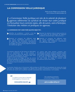 LA COMMISSION VEILLE JURIDIQUE
Pilotée par Jean-Philippe Lecocq (Profile PR)
avec le concours du cabinet juridique C2J
La Commission Veille Juridique est née de la volonté de plusieurs
agences adhérentes du syndicat de réviser leur cadre juridique
et d’actualiser leurs contrats-types, afin de suivre, voire d’anticiper,
l’évolution des métiers et pratiques en agences.
Identifier les problèmes « contrat » les plus
courants rencontrés par les agences membres
Recenser et comparer les différents types
de contrat actuellement existants au sein
des agences afin d’actualiser conjointement
le contrat type Client permettant de préserver
et protéger au mieux et le plus largement possible
les intérêts des agences
Recenser les solutions mises en place par les uns
et les autres afin de solutionner les différents
problèmes rencontrés façon « Best practices »
Les premiers objectifs ont été atteints en 2013/2014,
avec le recensement des « best practice »
dans les contrats clients des agences, recensement
qui a permis l’actualisation du contrat cadre client
de Syntec Conseil en Relations Publics.
L’enjeu ne fut pas de rédiger un type de contrat
que doivent appliquer toutes les agences mais d’essayer
de réunir en un seul et même document le meilleur
des contrats reçus et analysés par la Commission Veille
Juridique ;
Recenser et comparer les différents types
de contrat actuellement existants au sein
des agences afin d’élaborer conjointement
un contrat type collaborateur.
1
3
2
4
LA COMMISSION S’EST AINSI FIXÉE QUATRE OBJECTIFS :
un contrat type dont peuvent s’inspirer tous
les adhérents du Syntec Conseil en Relations Publics
pour modifier, optimiser, compléter l’existant. Une fois
ce travail de compilation effectué, l’aspect juridique
a été traité par Maitre Obergfell (Cabinet C2J)
qui s’est chargé de rédiger la mouture finale
en cohérence avec le droit actuel.
Le prochain chantier pour la Commission Veille Juridique en 2014/205 est l’actualisation du contrat de travail
type pour les collaborateurs d’agence. Les agences sont invitées à transmettre à la Commission leur modèle
de contrat de travail, pour un premier travail de recensement des « best practices » en la matière.
Pour rejoindre la commission,
contactez Jean-Philippe Lecocq :
jplecocq@profilepr.fr
“Le modèle de contrat-cadre est disponible
et téléchargeable sur l’extranet du site
www.syntec-rp.com „
32 | Rapport d’activités 2013-2014
LA VIE DES COMMISSIONS | PROMOUVOIR NOS EXPERTISES
 