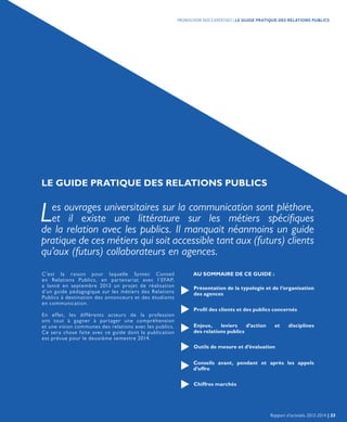 LE GUIDE PRATIQUE DES RELATIONS PUBLICS
Les ouvrages universitaires sur la communication sont pléthore,
et il existe une littérature sur les métiers spécifiques
de la relation avec les publics. Il manquait néanmoins un guide
pratique de ces métiers qui soit accessible tant aux (futurs) clients
qu’aux (futurs) collaborateurs en agences.
C’est la raison pour laquelle Syntec Conseil
en Relations Publics, en partenariat avec l’EFAP,
a lancé en septembre 2013 un projet de réalisation
d’un guide pédagogique sur les métiers des Relations
Publics à destination des annonceurs et des étudiants
en communication.
En effet, les différents acteurs de la profession
ont tout à gagner à partager une compréhension
et une vision communes des relations avec les publics.
Ce sera chose faite avec ce guide dont la publication
est prévue pour le deuxième semestre 2014.
AU SOMMAIRE DE CE GUIDE :
Présentation de la typologie et de l’organisation
des agences
Profil des clients et des publics concernés
Enjeux, leviers d’action et disciplines
des relations publics
Outils de mesure et d’évaluation
Conseils avant, pendant et après les appels
d’offre
Chiffres marchés
Rapport d’activités 2013-2014 | 33
PROMOUVOIR NOS EXPERTISES | LE GUIDE PRATIQUE DES RELATIONS PUBLICS
 